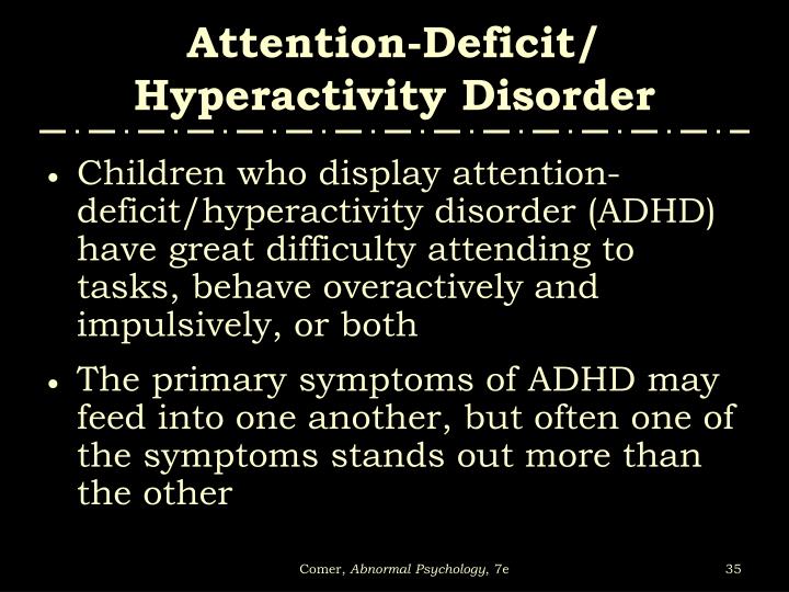 disorder attention deficit hyperactivity disorder essay Attention deficit hyperactivity disorder attention deficit hyperactivity disorder (adhd) is one of the most common mental disorders among children about 3 percent to 5 percent of american children are affected by this disorder this disorder is commonly mis-diagnosed in children who are very hyperactive, assuming that very hyperactive kids. disorder attention deficit hyperactivity disorder essay Attention deficit hyperactivity disorder attention deficit hyperactivity disorder (adhd) is one of the most common mental disorders among children about 3 percent to 5 percent of american children are affected by this disorder this disorder is commonly mis-diagnosed in children who are very hyperactive, assuming that very hyperactive kids.