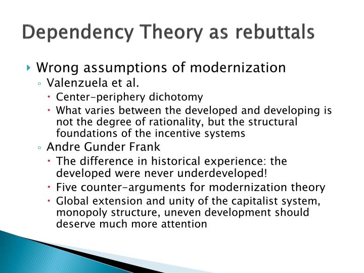 modernization theory and dependency theory 2018-7-8 dependency theoryconceived in the 1960s by analysts native to developing countries, dependency theory is an alternative to eurocentric accounts of modernization as universalistic, unilinear evolution (addo 1996. modernization theory and dependency theory 2018-7-8 dependency theoryconceived in the 1960s by analysts native to developing countries, dependency theory is an alternative to eurocentric accounts of modernization as universalistic, unilinear evolution (addo 1996.