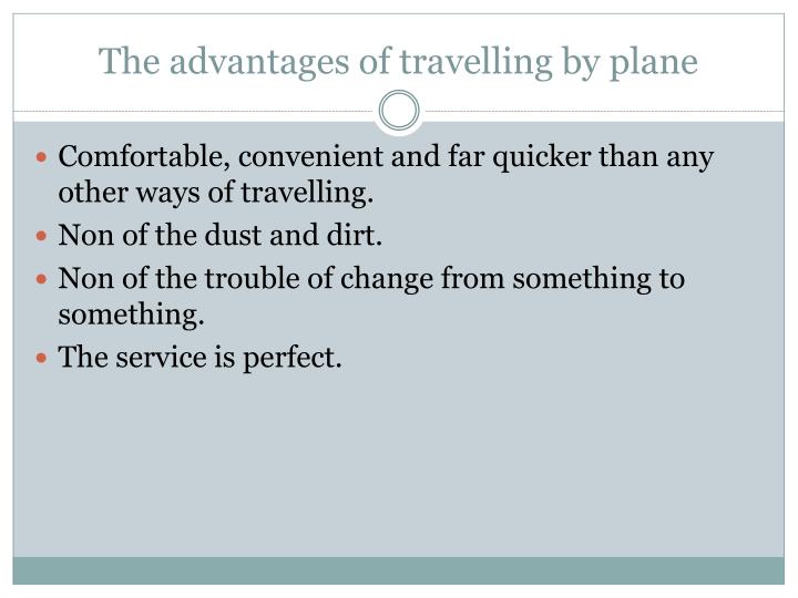 the advantages and disadvantages of travelling by plane The fastest way of travel would be by plane if time is a major issue, a flight would be the best mode of transportation for you a flight can also be easier to schedule, there are hundreds of flights leaving every half-hour, in every direction from and to almost every airport in the world. the advantages and disadvantages of travelling by plane The fastest way of travel would be by plane if time is a major issue, a flight would be the best mode of transportation for you a flight can also be easier to schedule, there are hundreds of flights leaving every half-hour, in every direction from and to almost every airport in the world.