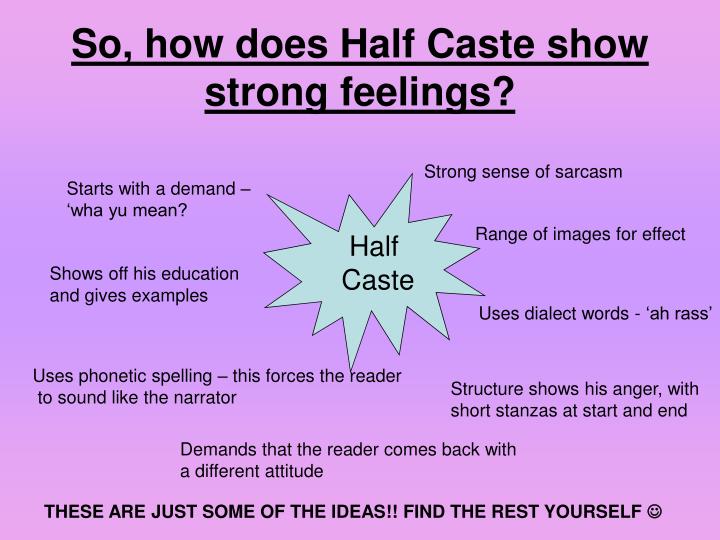 half cast poem essay Half caste poem essay — john agard — half caste rabindranath half caste poem essay tagore, who died in 1941 at the age of eighty, is a towering figure in the . half cast poem essay Half caste poem essay — john agard — half caste rabindranath half caste poem essay tagore, who died in 1941 at the age of eighty, is a towering figure in the .