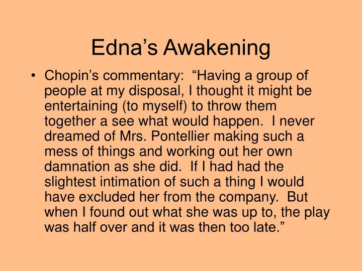 an analysis of edna awakening in kate chopins the awakening Birds as a symbol in different settings the awakening, written by kate chopin, focuses around edna’s ambition to seek individuality taking place in 1890s, edna tries to detach herself from the oppressive social norms and seek self-discovery. an analysis of edna awakening in kate chopins the awakening Birds as a symbol in different settings the awakening, written by kate chopin, focuses around edna’s ambition to seek individuality taking place in 1890s, edna tries to detach herself from the oppressive social norms and seek self-discovery.