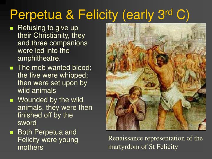 perpetua and felicity The martyrdom (passion) of saints perpetua and felicity 1 the martyrdom of perpetua is named after woman who, along with several other catechumens a. perpetua and felicity The martyrdom (passion) of saints perpetua and felicity 1 the martyrdom of perpetua is named after woman who, along with several other catechumens a.