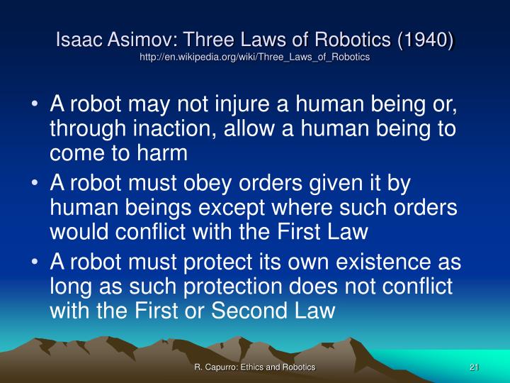laws of robotics Three laws of robotics the three laws of robotics (often shortened to the three laws or known as asimov's laws ) are a set of rules devised by the science fiction author isaac asimov. laws of robotics Three laws of robotics the three laws of robotics (often shortened to the three laws or known as asimov's laws ) are a set of rules devised by the science fiction author isaac asimov.