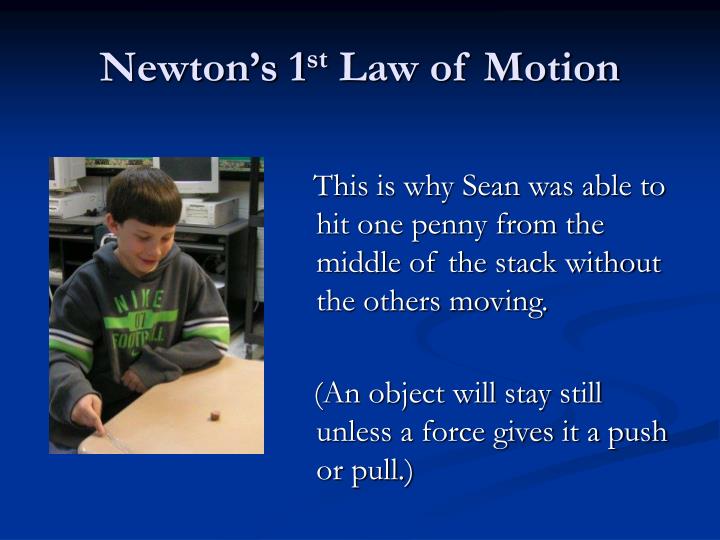 newton s 1st law Newton's first law of motion states that:a body at rest will remain at rest,and a body moving with uniform velocity will continue to do so,unless acted upon by some unbalanced external forcethis law is also known as law of inertia. newton s 1st law Newton's first law of motion states that:a body at rest will remain at rest,and a body moving with uniform velocity will continue to do so,unless acted upon by some unbalanced external forcethis law is also known as law of inertia.