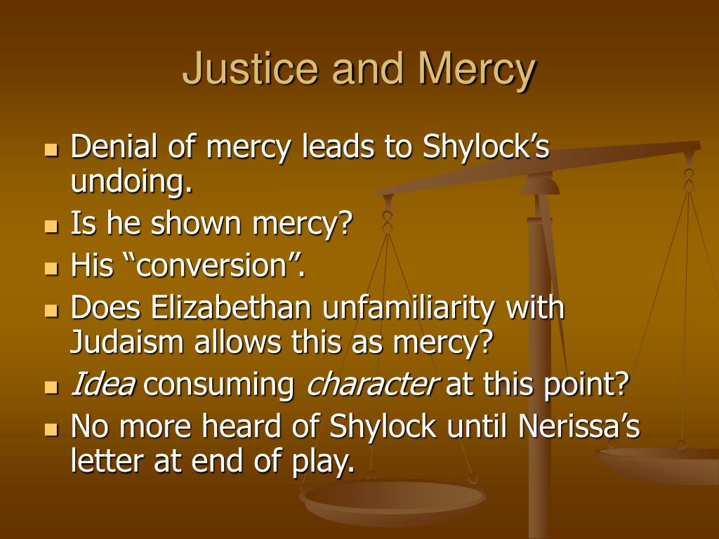 justice and mercy in the merchant Mercy v justice Ð'- old testament v new testament while the conflict between justice and mercy plays a key role in determining the outcome of the merchant of venice, this conflict is even more important because it provides a setting for the contrast between the rigid law and rules of the old testament and the concepts of mercy and. justice and mercy in the merchant Mercy v justice Ð'- old testament v new testament while the conflict between justice and mercy plays a key role in determining the outcome of the merchant of venice, this conflict is even more important because it provides a setting for the contrast between the rigid law and rules of the old testament and the concepts of mercy and.
