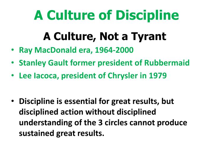 culture and discipline For any organizational transformation effort to succeed, discipline and accountability must become the bedrock of the culture disciplined people with disciplined thoughts and actions. culture and discipline For any organizational transformation effort to succeed, discipline and accountability must become the bedrock of the culture disciplined people with disciplined thoughts and actions.