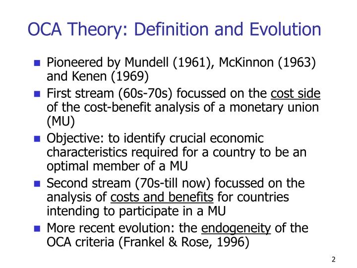 optimum currency area oca theory Optimal currency areas 1 introduction 5 11 historical background 6 2 literature review 10 21 objectives 10 22 theoretical beginnings of optimal currency area theory 11 221 summary of traditional oca theory 17 23 new oca theory 19 231 the monetarist critique of the phillips curve 19 232 credibility, time consistency and policy rules 20 233 the role of the exchange rate disputed 22. optimum currency area oca theory Optimal currency areas 1 introduction 5 11 historical background 6 2 literature review 10 21 objectives 10 22 theoretical beginnings of optimal currency area theory 11 221 summary of traditional oca theory 17 23 new oca theory 19 231 the monetarist critique of the phillips curve 19 232 credibility, time consistency and policy rules 20 233 the role of the exchange rate disputed 22.