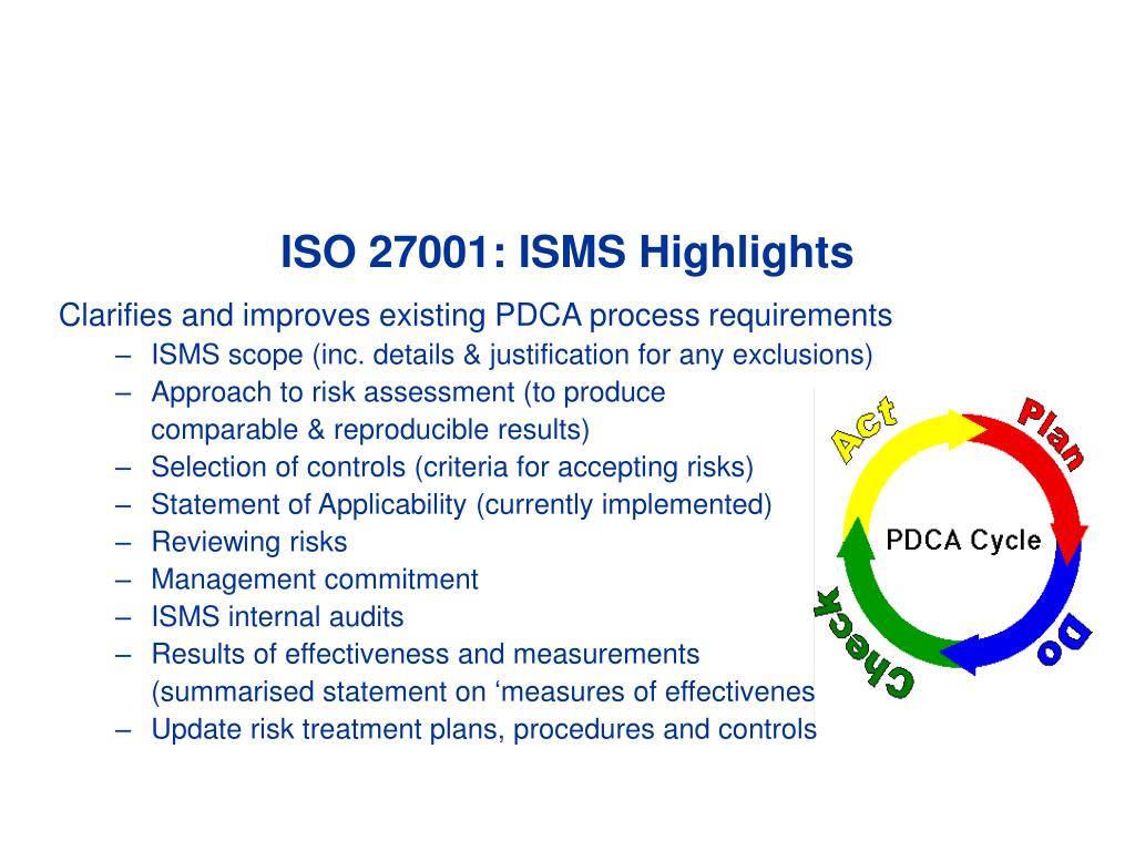  The image is a slide from a presentation about ISO 27001 and ISO 27002 standards. It lists the highlights of ISO 27001, which include clarifying and improving existing PDCA process requirements, such as ISMS scope, approach to risk assessment, selection of controls, statement of applicability, reviewing risks, management commitment, ISMS internal audits, results of effectiveness and measurements, and update risk treatment plans, procedures, and controls.