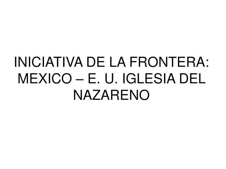 PPT - INICIATIVA DE LA FRONTERA: MEXICO – E. U. IGLESIA DEL NAZARENO  PowerPoint Presentation - ID:668223