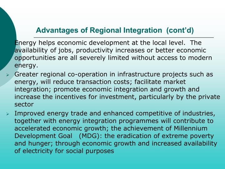 regional economic integration pros and cons The healthy effects of such a regional economic integration are presumed to be as follows: 1 since a regional common market obviously provides a much larger market than that offered by the domestic market of a single country, economies of scale, both internal and external, become possible with the widened size of the market. regional economic integration pros and cons The healthy effects of such a regional economic integration are presumed to be as follows: 1 since a regional common market obviously provides a much larger market than that offered by the domestic market of a single country, economies of scale, both internal and external, become possible with the widened size of the market.