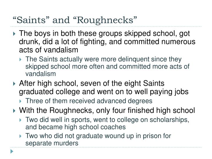 the saints and the roughnecks The saints and the roughnecks was an analysis in the delinquency of two groups from two different socioeconomic groups the saints were from privileged families and, despite being more delinquent than the roughnecks , were viewed as being normal rowdy teenagers. the saints and the roughnecks The saints and the roughnecks was an analysis in the delinquency of two groups from two different socioeconomic groups the saints were from privileged families and, despite being more delinquent than the roughnecks , were viewed as being normal rowdy teenagers.