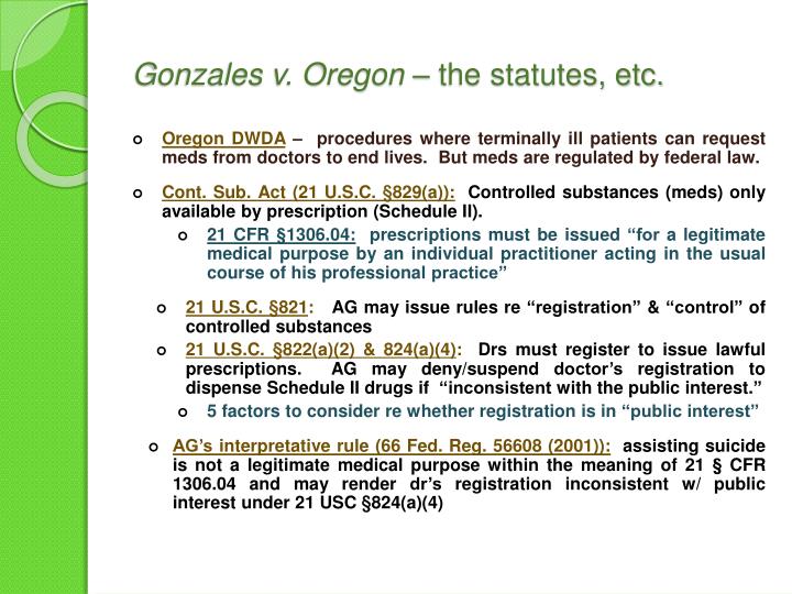gonzales v oregon The supreme court's recent decision in gonzales v oregon (74 uslw 4068 (17 january 2006)) has resolved one of the critical issues relating to this controversy by holding that a physician may prescribe controlled substances to provide assistance in dying if such a practice is authorized by state law and not expressly prohibited by federal law. gonzales v oregon The supreme court's recent decision in gonzales v oregon (74 uslw 4068 (17 january 2006)) has resolved one of the critical issues relating to this controversy by holding that a physician may prescribe controlled substances to provide assistance in dying if such a practice is authorized by state law and not expressly prohibited by federal law.